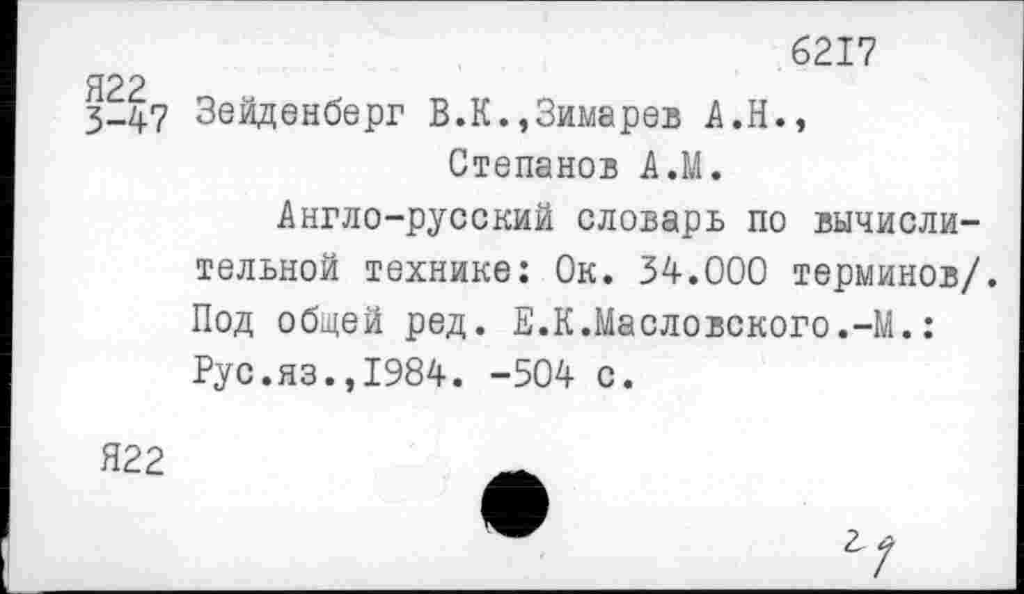 ﻿6217
3-47 Зейденберг В.К.,Зимарев А.Н., Степанов АЛ.
Англо-русский словарь по вычислительной технике: Ок. 34.000 терминов/. Под общей ред. Е.К.Масловского.-М.: Рус.яз.,1984. -504 с.
Я22